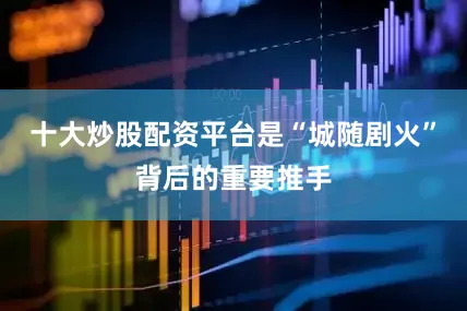 十大炒股配资平台是“城随剧火”背后的重要推手