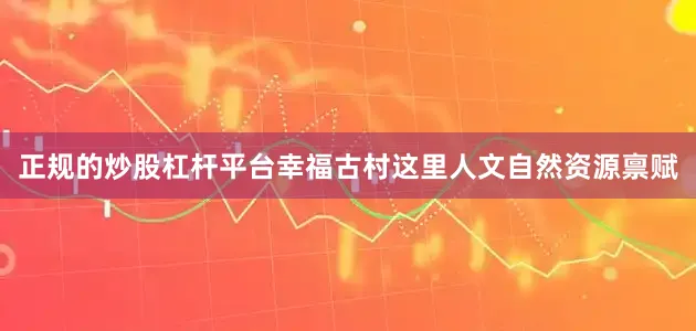 正规的炒股杠杆平台幸福古村这里人文自然资源禀赋