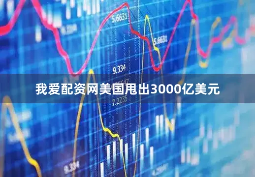 我爱配资网美国甩出3000亿美元