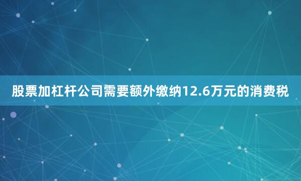 股票加杠杆公司需要额外缴纳12.6万元的消费税