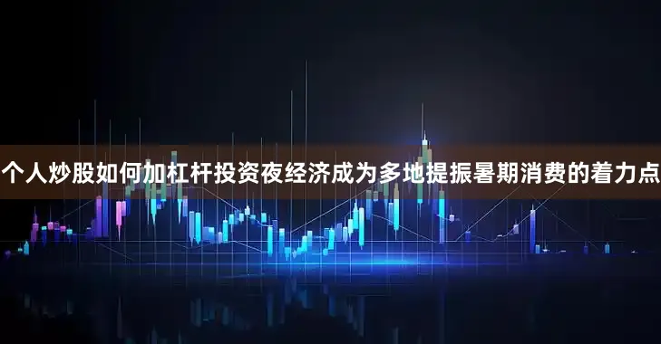 个人炒股如何加杠杆投资夜经济成为多地提振暑期消费的着力点