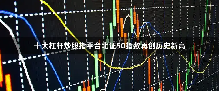 十大杠杆炒股指平台北证50指数再创历史新高