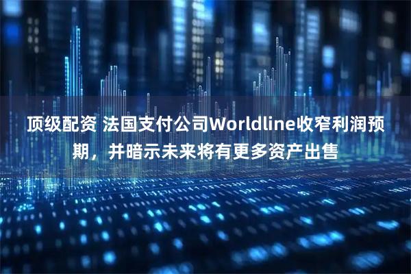 顶级配资 法国支付公司Worldline收窄利润预期，并暗示未来将有更多资产出售