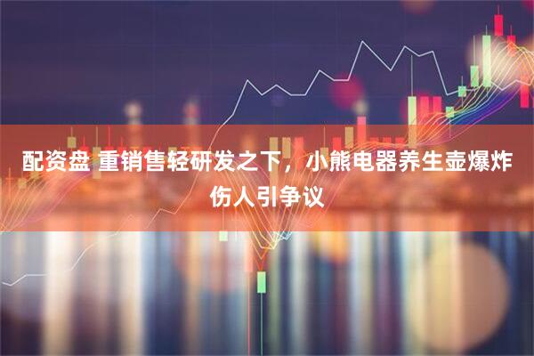 配资盘 重销售轻研发之下，小熊电器养生壶爆炸伤人引争议