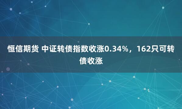 恒信期货 中证转债指数收涨0.34%，162只可转债收涨