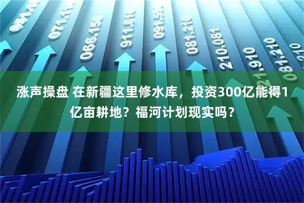 涨声操盘 在新疆这里修水库，投资300亿能得1亿亩耕地？福河计划现实吗？