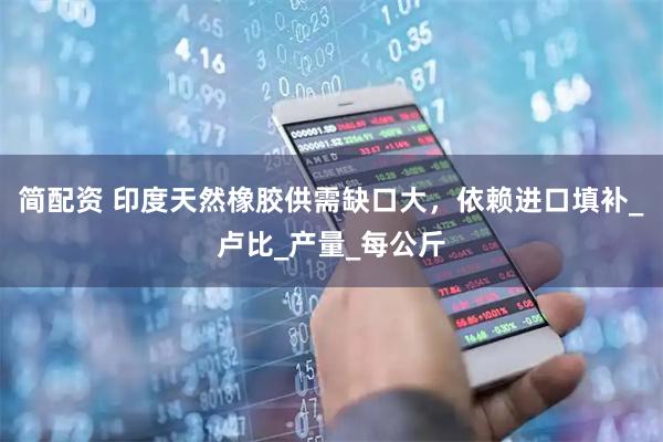 简配资 印度天然橡胶供需缺口大，依赖进口填补_卢比_产量_每公斤