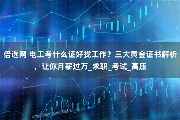 倍选网 电工考什么证好找工作？三大黄金证书解析，让你月薪过万_求职_考试_高压