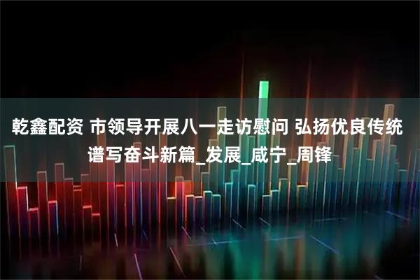 乾鑫配资 市领导开展八一走访慰问 弘扬优良传统 谱写奋斗新篇_发展_咸宁_周锋