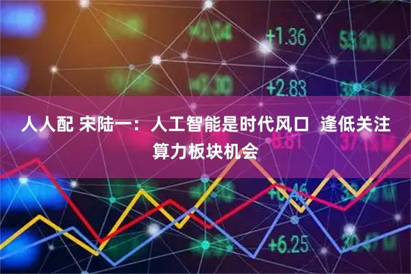 人人配 宋陆一:人工智能是时代风口 逢低关注算力板块机会