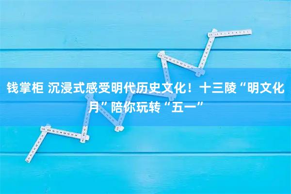 钱掌柜 沉浸式感受明代历史文化！十三陵“明文化月”陪你玩转“五一”