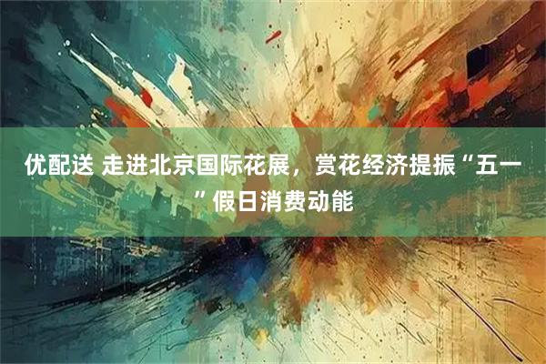 优配送 走进北京国际花展，赏花经济提振“五一”假日消费动能
