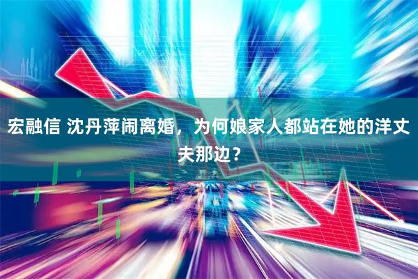 宏融信 沈丹萍闹离婚，为何娘家人都站在她的洋丈夫那边？