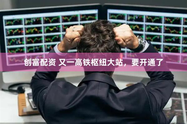 创富配资 又一高铁枢纽大站，要开通了