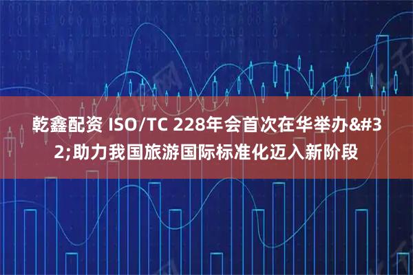 乾鑫配资 ISO/TC 228年会首次在华举办 助力我国旅游国际标准化迈入新阶段