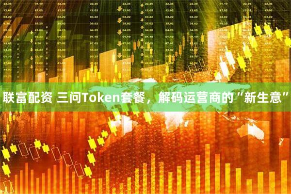 联富配资 三问Token套餐，解码运营商的“新生意”