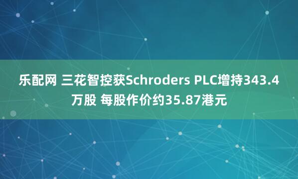 乐配网 三花智控获Schroders PLC增持343.4万股 每股作价约35.87港元