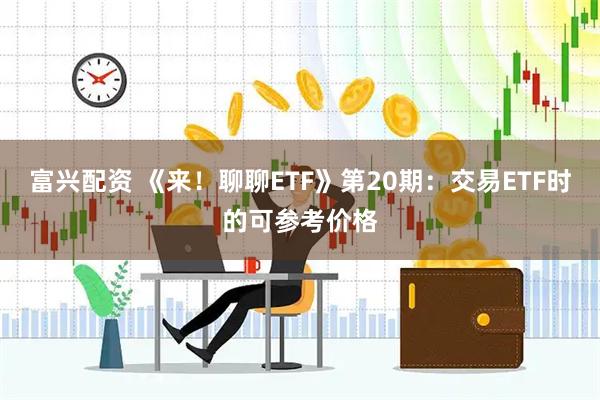 富兴配资 《来！聊聊ETF》第20期：交易ETF时的可参考价格