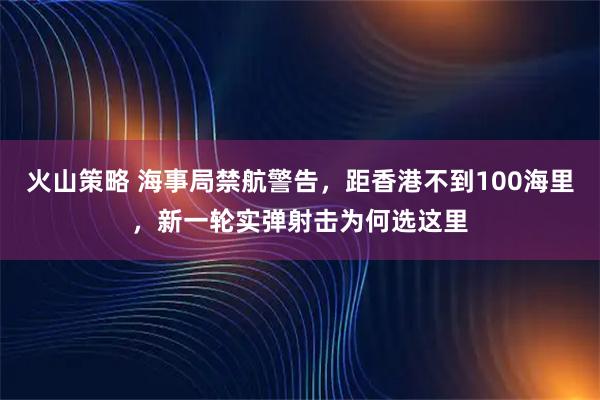 火山策略 海事局禁航警告,距香港不到100海里,新一轮实弹射击为何选这里