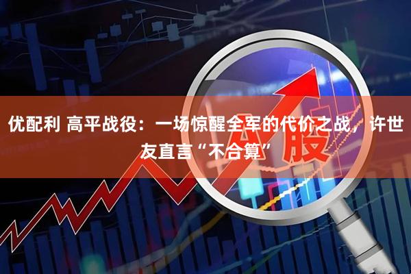 优配利 高平战役:一场惊醒全军的代价之战,许世友直言“不合算”