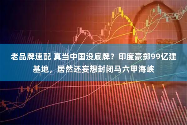 老品牌速配 真当中国没底牌?印度豪掷99亿建基地,居然还妄想封闭马六甲海峡