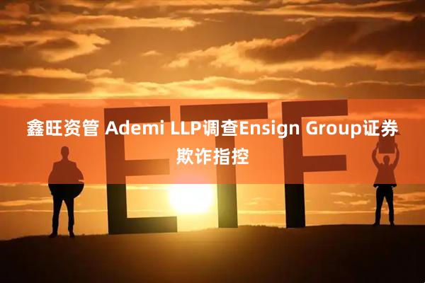 鑫旺资管 Ademi LLP调查Ensign Group证券欺诈指控