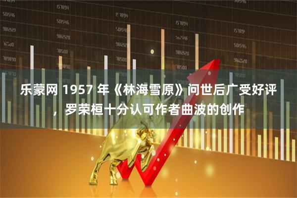 乐蒙网 1957 年《林海雪原》问世后广受好评，罗荣桓十分认可作者曲波的创作