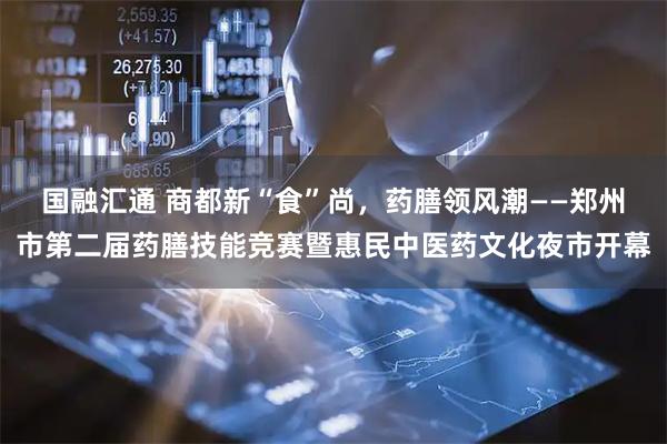 国融汇通 商都新“食”尚,药膳领风潮——郑州市第二届药膳技能竞赛暨惠民中医药文化夜市开幕