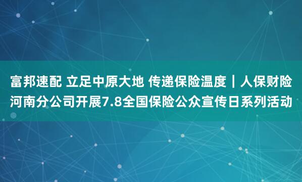 富邦速配 立足中原大地 传递保险温度｜人保财险河南分公司开展7.8全国保险公众宣传日系列活动