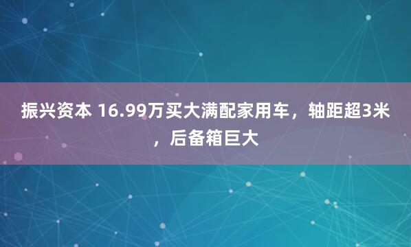 振兴资本 16.99万买大满配家用车，轴距超3米，后备箱巨大