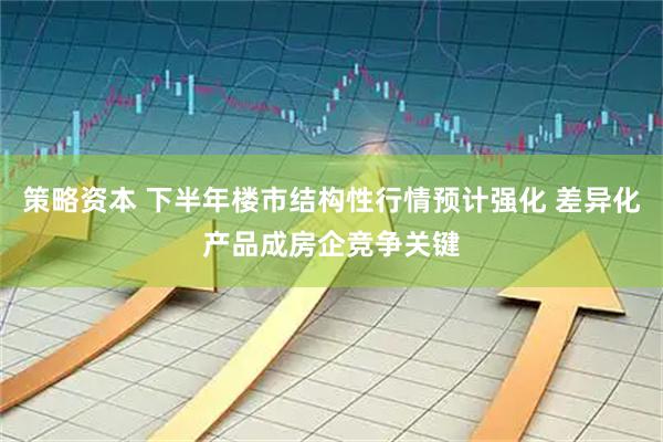 策略资本 下半年楼市结构性行情预计强化 差异化产品成房企竞争关键