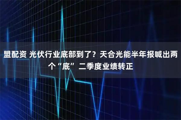 盟配资 光伏行业底部到了？天合光能半年报喊出两个“底” 二季度业绩转正