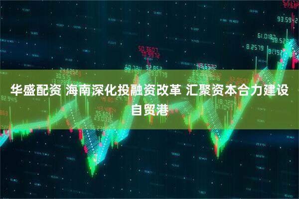 华盛配资 海南深化投融资改革 汇聚资本合力建设自贸港
