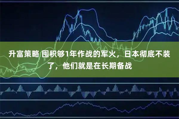 升富策略 囤积够1年作战的军火，日本彻底不装了，他们就是在长期备战