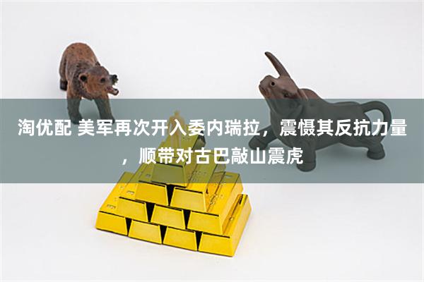 淘优配 美军再次开入委内瑞拉，震慑其反抗力量，顺带对古巴敲山震虎