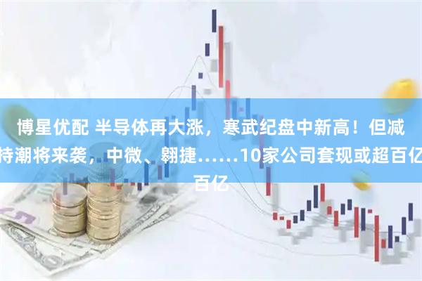 博星优配 半导体再大涨，寒武纪盘中新高！但减持潮将来袭，中微、翱捷……10家公司套现或超百亿